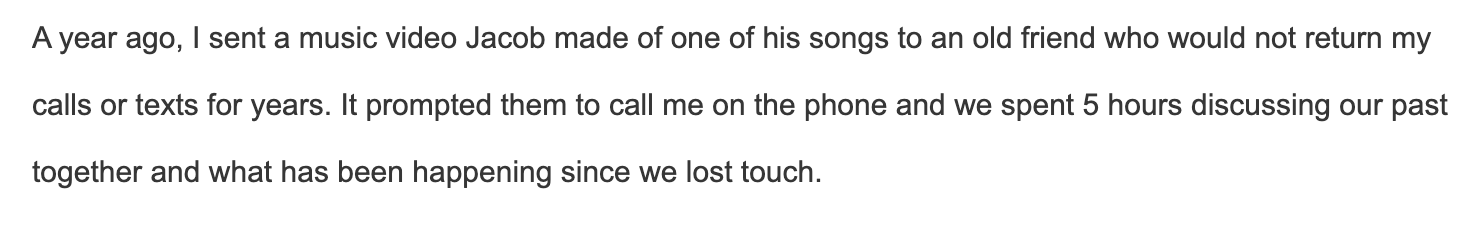 I sent a music video Jacob made of one of his songs to an old friend who would not return my calls or texts for years. It prompted them to call me on the phone and we spent 5 hours discussing our past together and what has been happening since we lost touch.